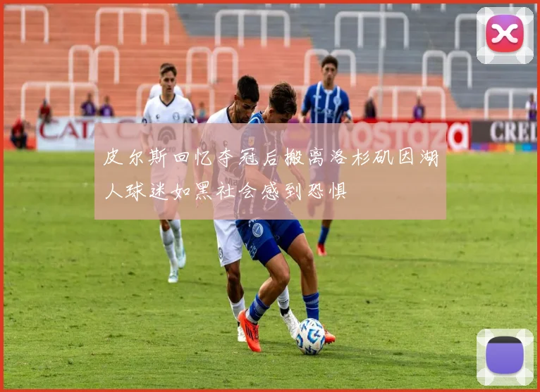 皮尔斯回忆夺冠后搬离洛杉矶因湖人球迷如黑社会感到恐惧