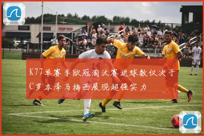 K77单赛季欧冠淘汰赛进球数仅次于C罗本泽马梅西展现超强实力