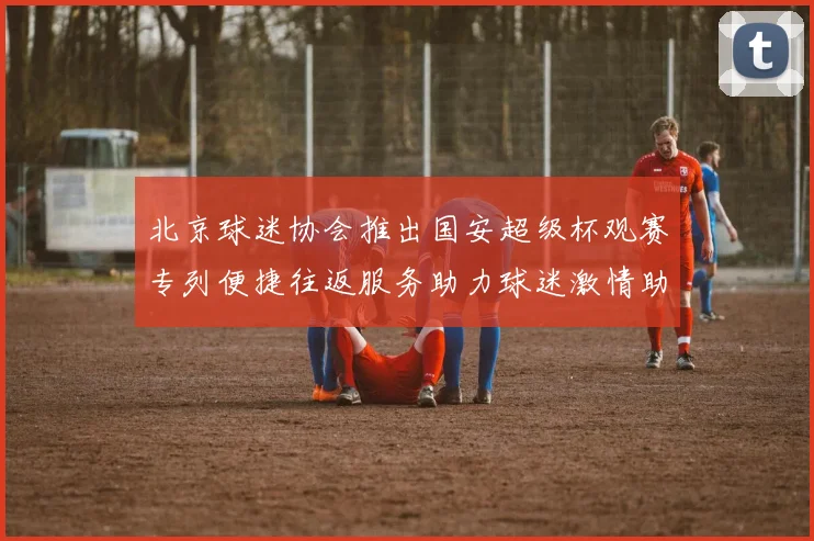北京球迷协会推出国安超级杯观赛专列便捷往返服务助力球迷激情助阵