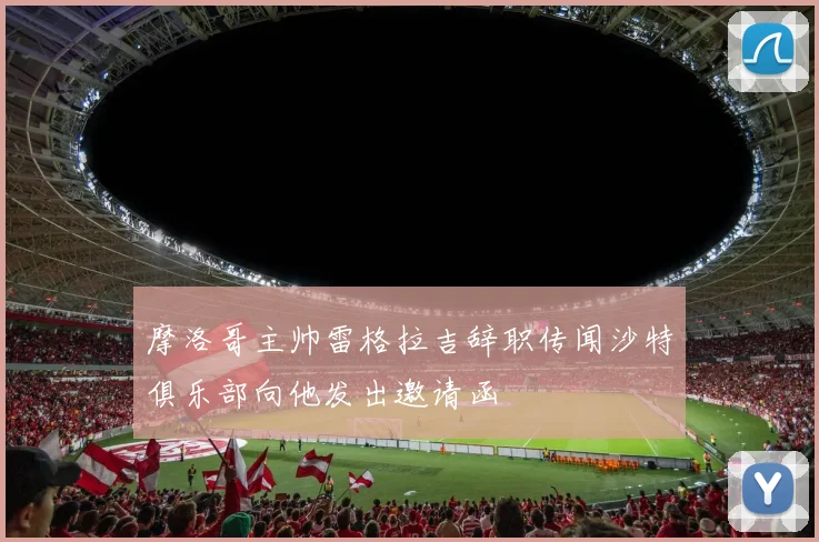 摩洛哥主帅雷格拉吉辞职传闻沙特俱乐部向他发出邀请函