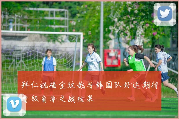 拜仁祝福金玟哉与韩国队好运期待晋级南非之战结果