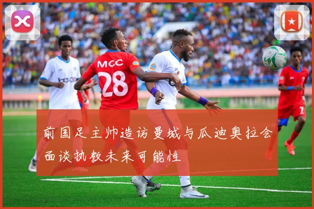前国足主帅造访曼城与瓜迪奥拉会面谈执教未来可能性