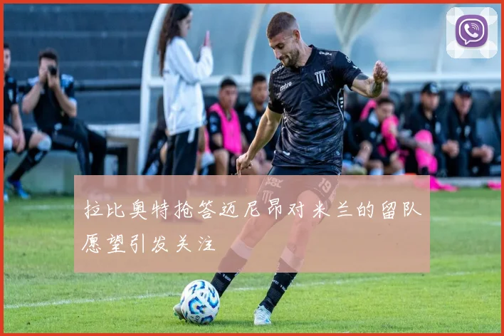 拉比奥特抢答迈尼昂对米兰的留队愿望引发关注