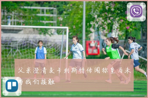 父亲澄清麦卡利斯特传闻称皇马未与我们接触