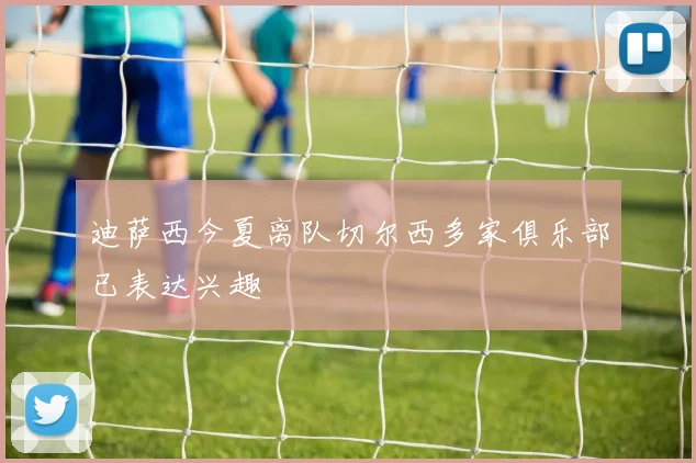 迪萨西今夏离队切尔西多家俱乐部已表达兴趣