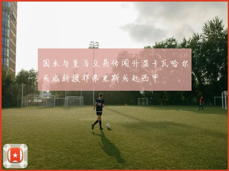 国米与皇马交易传闻升温卡瓦哈尔或成新援邓弗里斯或赴西甲