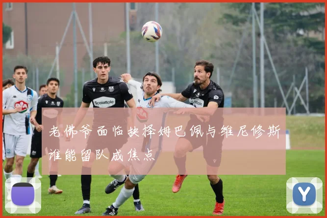 老佛爷面临抉择姆巴佩与维尼修斯谁能留队成焦点