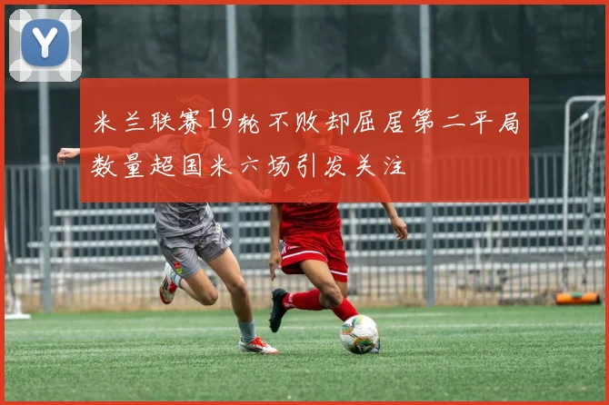 米兰联赛19轮不败却屈居第二平局数量超国米六场引发关注